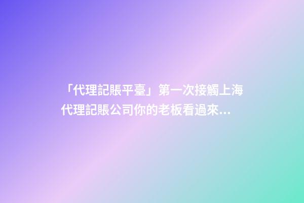 「代理記賬平臺」第一次接觸上海代理記賬公司你的老板看過來！